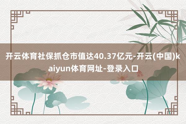开云体育社保抓仓市值达40.37亿元-开云(中国)kaiyun体育网址-登录入口