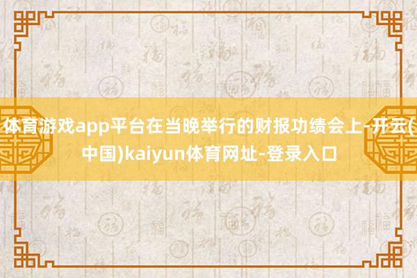 体育游戏app平台在当晚举行的财报功绩会上-开云(中国)kaiyun体育网址-登录入口