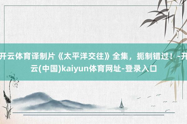 开云体育译制片《太平洋交往》全集,扼制错过!-开云(中国)kaiyun体育网址-登录入口