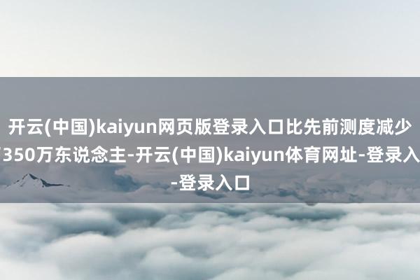开云(中国)kaiyun网页版登录入口比先前测度减少了350万东说念主-开云(中国)kaiyun体育网址-登录入口