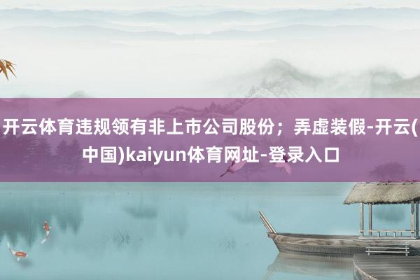 开云体育违规领有非上市公司股份;弄虚装假-开云(中国)kaiyun体育网址-登录入口