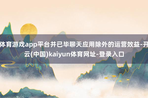 体育游戏app平台并已毕聊天应用除外的运营效益-开云(中国)kaiyun体育网址-登录入口
