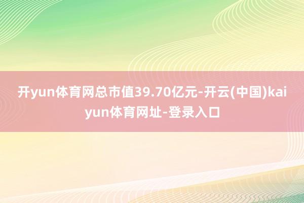 开yun体育网总市值39.70亿元-开云(中国)kaiyun体育网址-登录入口