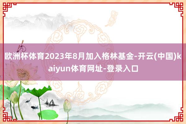 欧洲杯体育2023年8月加入格林基金-开云(中国)kaiyun体育网址-登录入口