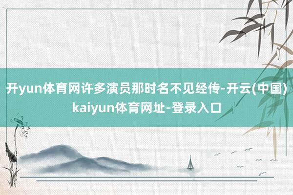 开yun体育网许多演员那时名不见经传-开云(中国)kaiyun体育网址-登录入口