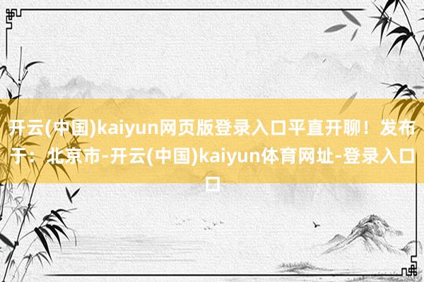 开云(中国)kaiyun网页版登录入口平直开聊！发布于：北京市-开云(中国)kaiyun体育网址-登录入口