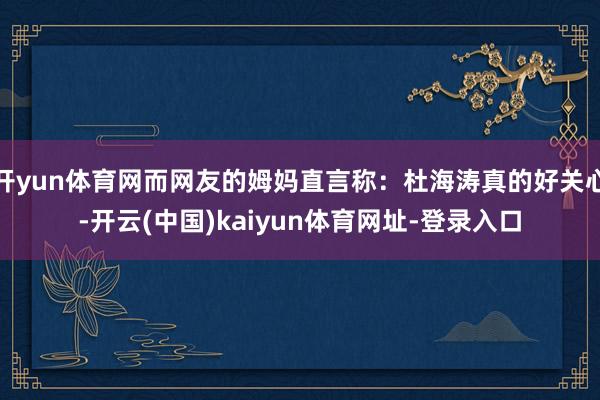 开yun体育网而网友的姆妈直言称：杜海涛真的好关心-开云(中国)kaiyun体育网址-登录入口