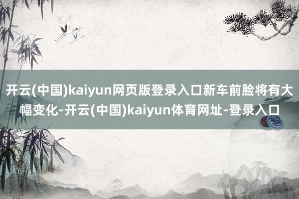 开云(中国)kaiyun网页版登录入口新车前脸将有大幅变化-开云(中国)kaiyun体育网址-登录入口