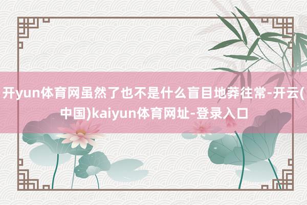 开yun体育网虽然了也不是什么盲目地莽往常-开云(中国)kaiyun体育网址-登录入口