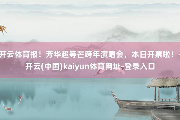 开云体育报！芳华超等芒跨年演唱会，本日开票啦！-开云(中国)kaiyun体育网址-登录入口