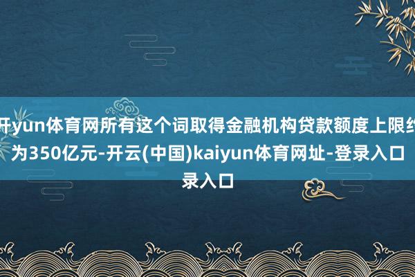 开yun体育网所有这个词取得金融机构贷款额度上限约为350亿元-开云(中国)kaiyun体育网址-登录入口