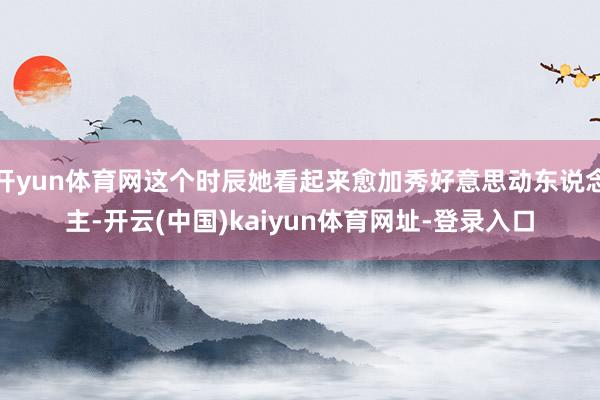 开yun体育网这个时辰她看起来愈加秀好意思动东说念主-开云(中国)kaiyun体育网址-登录入口
