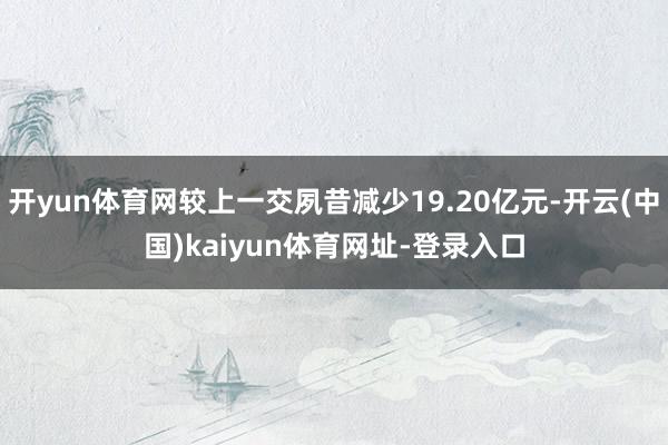 开yun体育网较上一交夙昔减少19.20亿元-开云(中国)kaiyun体育网址-登录入口