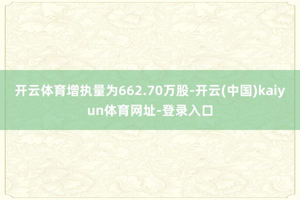 开云体育增执量为662.70万股-开云(中国)kaiyun体育网址-登录入口