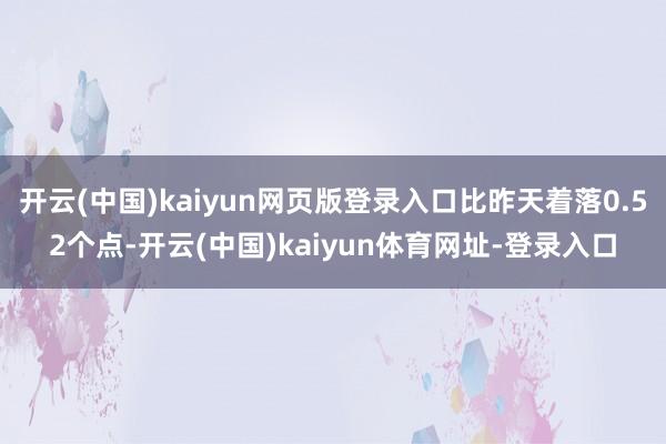 开云(中国)kaiyun网页版登录入口比昨天着落0.52个点-开云(中国)kaiyun体育网址-登录入口