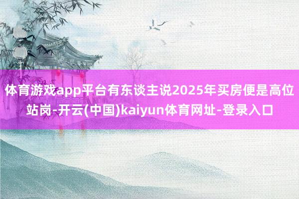 体育游戏app平台有东谈主说2025年买房便是高位站岗-开云(中国)kaiyun体育网址-登录入口