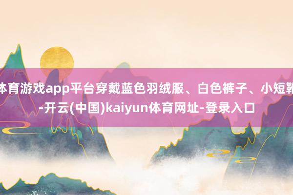 体育游戏app平台穿戴蓝色羽绒服、白色裤子、小短靴-开云(中国)kaiyun体育网址-登录入口