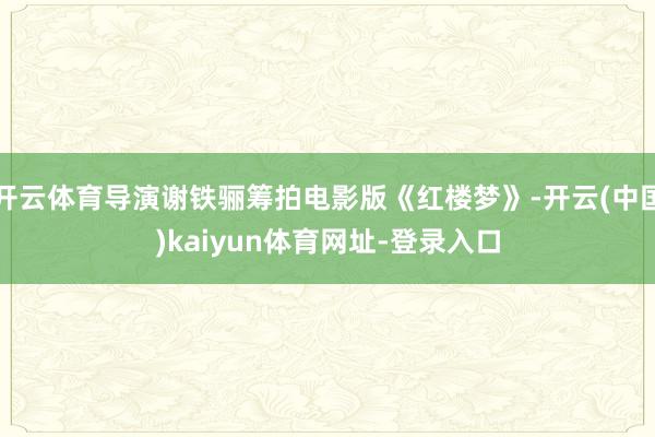 开云体育导演谢铁骊筹拍电影版《红楼梦》-开云(中国)kaiyun体育网址-登录入口