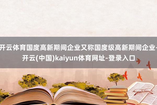 开云体育国度高新期间企业又称国度级高新期间企业-开云(中国)kaiyun体育网址-登录入口