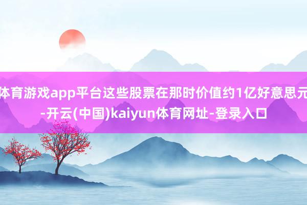体育游戏app平台这些股票在那时价值约1亿好意思元-开云(中国)kaiyun体育网址-登录入口