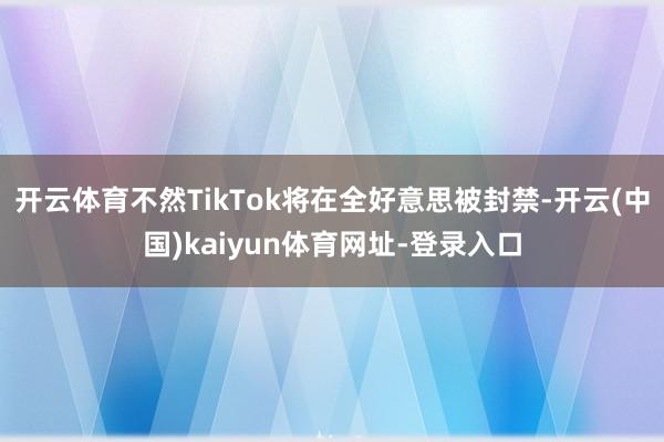 开云体育不然TikTok将在全好意思被封禁-开云(中国)kaiyun体育网址-登录入口