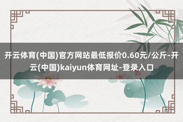 开云体育(中国)官方网站最低报价0.60元/公斤-开云(中国)kaiyun体育网址-登录入口