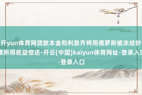 开yun体育网贷款本金和利息齐将用俄罗斯被冻结钞票所得收益偿还-开云(中国)kaiyun体育网址-登录入口