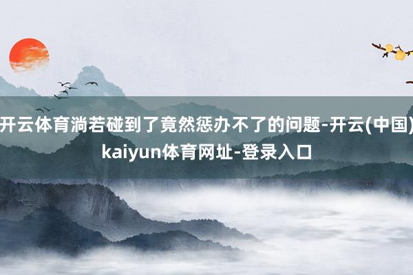 开云体育淌若碰到了竟然惩办不了的问题-开云(中国)kaiyun体育网址-登录入口