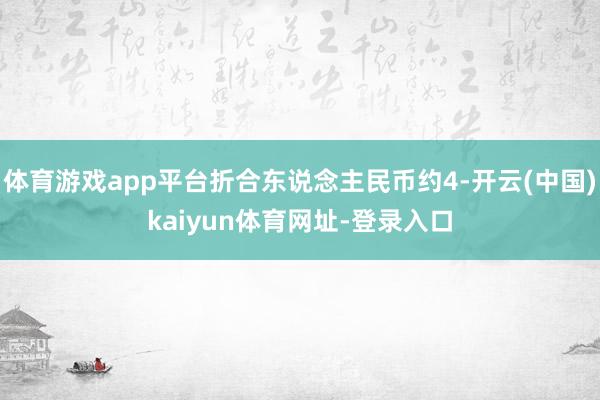 体育游戏app平台折合东说念主民币约4-开云(中国)kaiyun体育网址-登录入口