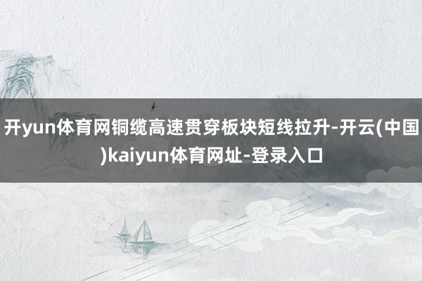 开yun体育网铜缆高速贯穿板块短线拉升-开云(中国)kaiyun体育网址-登录入口