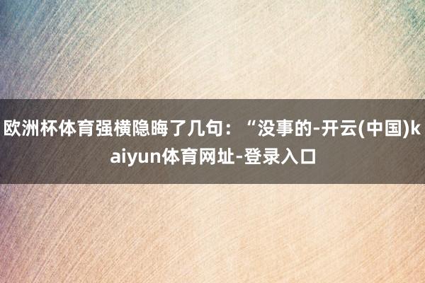 欧洲杯体育强横隐晦了几句:“没事的-开云(中国)kaiyun体育网址-登录入口