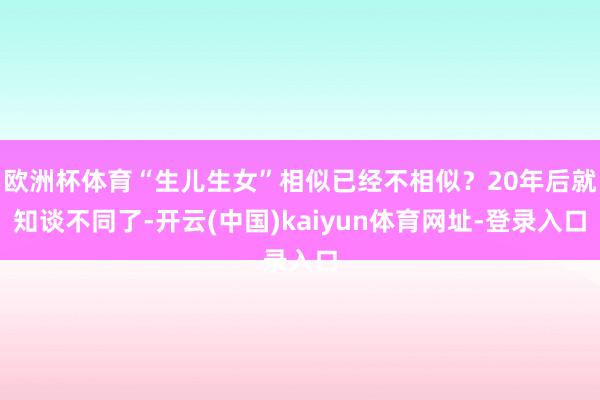 欧洲杯体育“生儿生女”相似已经不相似?20年后就知谈不同了-开云(中国)kaiyun体育网址-登录入口