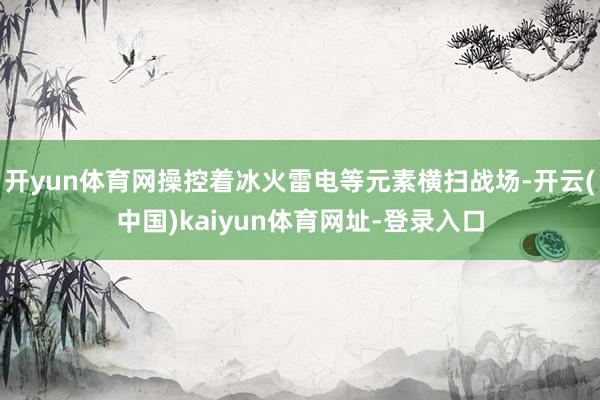 开yun体育网操控着冰火雷电等元素横扫战场-开云(中国)kaiyun体育网址-登录入口