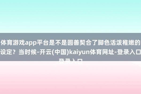 体育游戏app平台是不是圆善契合了脚色活泼稚嫩的设定?当时候-开云(中国)kaiyun体育网址-登录入口