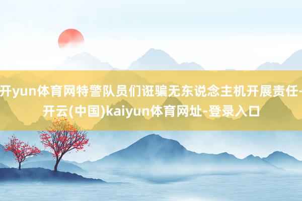 开yun体育网特警队员们诳骗无东说念主机开展责任-开云(中国)kaiyun体育网址-登录入口