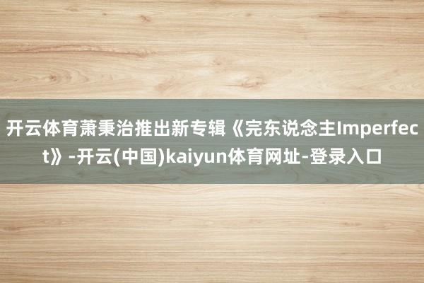 开云体育萧秉治推出新专辑《完东说念主Imperfect》-开云(中国)kaiyun体育网址-登录入口