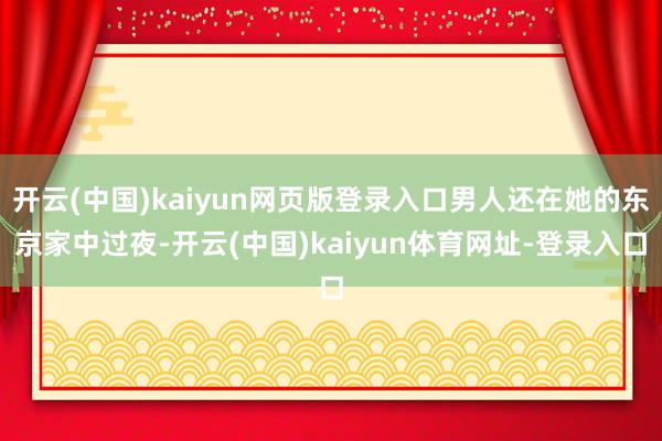 开云(中国)kaiyun网页版登录入口男人还在她的东京家中过夜-开云(中国)kaiyun体育网址-登录入口