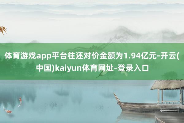 体育游戏app平台往还对价金额为1.94亿元-开云(中国)kaiyun体育网址-登录入口
