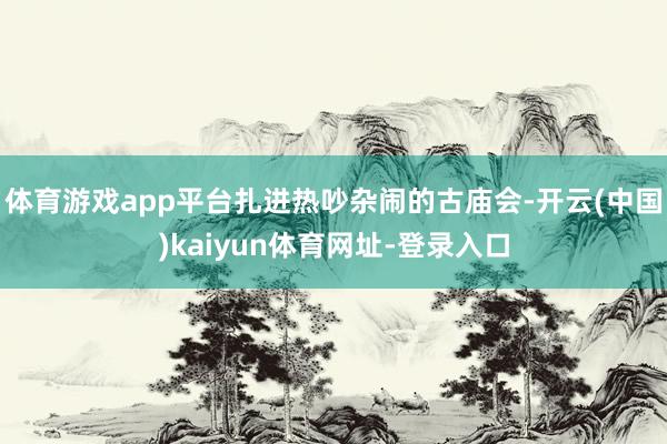 体育游戏app平台扎进热吵杂闹的古庙会-开云(中国)kaiyun体育网址-登录入口