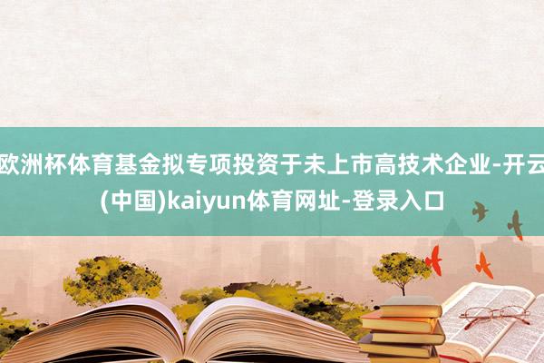 欧洲杯体育基金拟专项投资于未上市高技术企业-开云(中国)kaiyun体育网址-登录入口