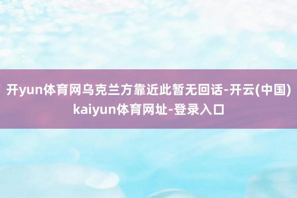 开yun体育网乌克兰方靠近此暂无回话-开云(中国)kaiyun体育网址-登录入口