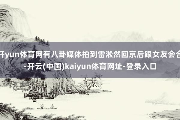 开yun体育网有八卦媒体拍到雷淞然回京后跟女友会合-开云(中国)kaiyun体育网址-登录入口