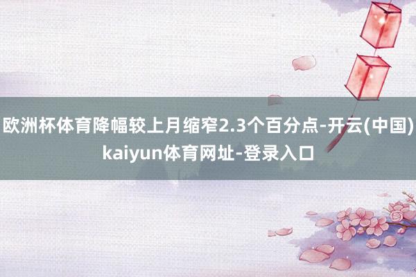 欧洲杯体育降幅较上月缩窄2.3个百分点-开云(中国)kaiyun体育网址-登录入口