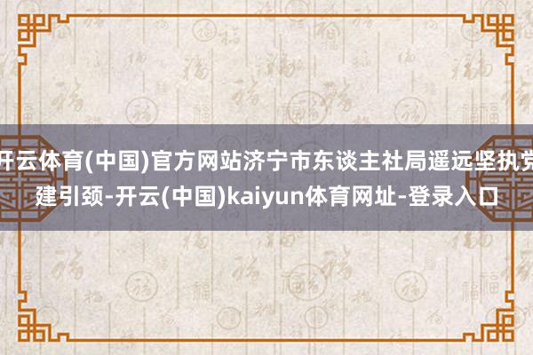 开云体育(中国)官方网站济宁市东谈主社局遥远坚执党建引颈-开云(中国)kaiyun体育网址-登录入口