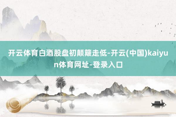 开云体育 白酒股盘初颠簸走低-开云(中国)kaiyun体育网址-登录入口