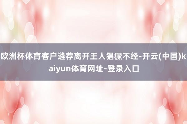 欧洲杯体育客户遴荐离开王人猖獗不经-开云(中国)kaiyun体育网址-登录入口