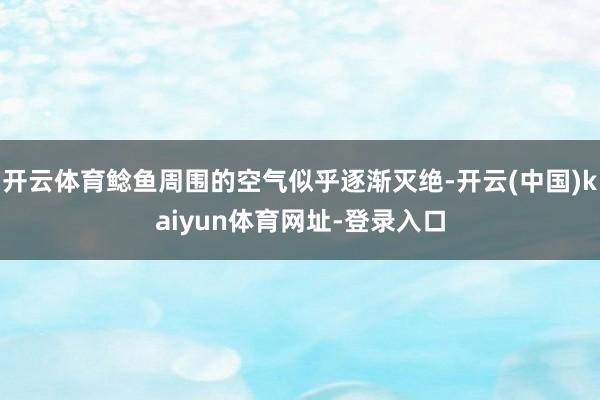 开云体育鲶鱼周围的空气似乎逐渐灭绝-开云(中国)kaiyun体育网址-登录入口
