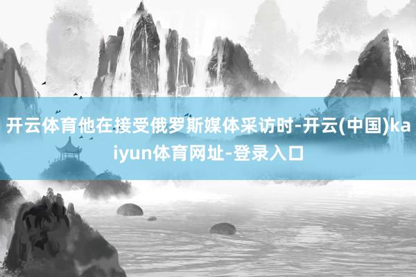 开云体育他在接受俄罗斯媒体采访时-开云(中国)kaiyun体育网址-登录入口