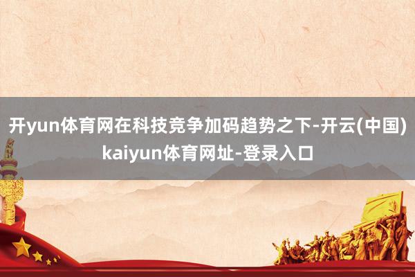 开yun体育网在科技竞争加码趋势之下-开云(中国)kaiyun体育网址-登录入口