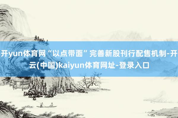 开yun体育网“以点带面”完善新股刊行配售机制-开云(中国)kaiyun体育网址-登录入口